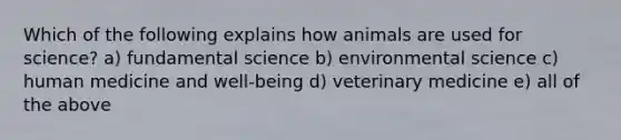 Which of the following explains how animals are used for science? a) fundamental science b) environmental science c) human medicine and well-being d) veterinary medicine e) all of the above