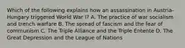 Which of the following explains how an assassination in Austria-Hungary triggered World War I? A. The practice of war socialism and trench warfare B. The spread of fascism and the fear of communism C. The Triple Alliance and the Triple Entente D. The Great Depression and the League of Nations