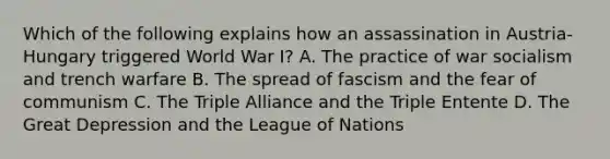 Which of the following explains how an assassination in Austria-Hungary triggered World War I? A. The practice of war socialism and trench warfare B. The spread of fascism and the fear of communism C. The Triple Alliance and the Triple Entente D. The Great Depression and the League of Nations