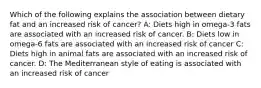 Which of the following explains the association between dietary fat and an increased risk of cancer? A: Diets high in omega-3 fats are associated with an increased risk of cancer. B: Diets low in omega-6 fats are associated with an increased risk of cancer C: Diets high in animal fats are associated with an increased risk of cancer. D: The Mediterranean style of eating is associated with an increased risk of cancer