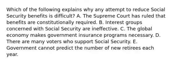 Which of the following explains why any attempt to reduce Social Security benefits is difficult? A. The Supreme Court has ruled that benefits are constitutionally required. B. Interest groups concerned with Social Security are ineffective. C. The global economy makes government insurance programs necessary. D. There are many voters who support Social Security. E. Government cannot predict the number of new retirees each year.