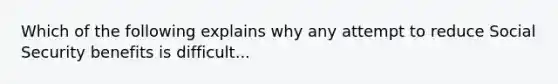 Which of the following explains why any attempt to reduce Social Security benefits is difficult...