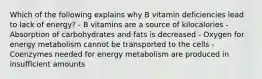 Which of the following explains why B vitamin deficiencies lead to lack of energy? - B vitamins are a source of kilocalories - Absorption of carbohydrates and fats is decreased - Oxygen for energy metabolism cannot be transported to the cells - Coenzymes needed for energy metabolism are produced in insufficient amounts