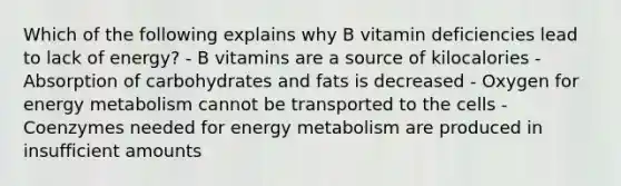 Which of the following explains why B vitamin deficiencies lead to lack of energy? - B vitamins are a source of kilocalories - Absorption of carbohydrates and fats is decreased - Oxygen for energy metabolism cannot be transported to the cells - Coenzymes needed for energy metabolism are produced in insufficient amounts