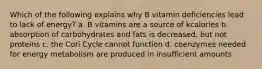 Which of the following explains why B vitamin deficiencies lead to lack of energy? a. B vitamins are a source of kcalories b. absorption of carbohydrates and fats is decreased, but not proteins c. the Cori Cycle cannot function d. coenzymes needed for energy metabolism are produced in insufficient amounts