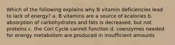 Which of the following explains why B vitamin deficiencies lead to lack of energy? a. B vitamins are a source of kcalories b. absorption of carbohydrates and fats is decreased, but not proteins c. the Cori Cycle cannot function d. coenzymes needed for energy metabolism are produced in insufficient amounts