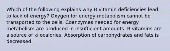 Which of the following explains why B vitamin deficiencies lead to lack of energy? Oxygen for energy metabolism cannot be transported to the cells. Coenzymes needed for energy metabolism are produced in insufficient amounts. B vitamins are a source of kilocalories. Absorption of carbohydrates and fats is decreased.