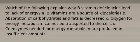 Which of the following explains why B vitamin deficiencies lead to lack of energy? a. B vitamins are a source of kilocalories b. Absorption of carbohydrates and fats is decreased c. Oxygen for energy metabolism cannot be transported to the cells d. Coenzymes needed for energy metabolism are produced in Insufficient amounts