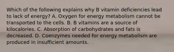 Which of the following explains why B vitamin deficiencies lead to lack of energy? A. Oxygen for energy metabolism cannot be transported to the cells. B. B vitamins are a source of kilocalories. C. Absorption of carbohydrates and fats is decreased. D. Coenzymes needed for energy metabolism are produced in insufficient amounts.