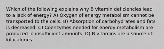 Which of the following explains why B vitamin deficiencies lead to a lack of energy? A) Oxygen of energy metabolism cannot be transported to the cells. B) Absorption of carbohydrates and fats is decreased. C) Coenzymes needed for energy metabolism are produced in insufficient amounts. D) B vitamins are a source of kilocalories