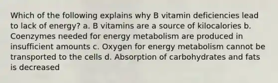 Which of the following explains why B vitamin deficiencies lead to lack of energy? a. B vitamins are a source of kilocalories b. Coenzymes needed for energy metabolism are produced in insufficient amounts c. Oxygen for energy metabolism cannot be transported to the cells d. Absorption of carbohydrates and fats is decreased