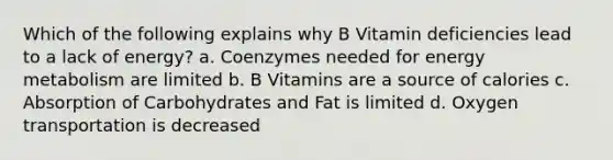 Which of the following explains why B Vitamin deficiencies lead to a lack of energy? a. Coenzymes needed for energy metabolism are limited b. B Vitamins are a source of calories c. Absorption of Carbohydrates and Fat is limited d. Oxygen transportation is decreased