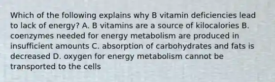 Which of the following explains why B vitamin deficiencies lead to lack of energy? A. B vitamins are a source of kilocalories B. coenzymes needed for energy metabolism are produced in insufficient amounts C. absorption of carbohydrates and fats is decreased D. oxygen for energy metabolism cannot be transported to the cells