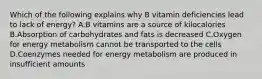 Which of the following explains why B vitamin deficiencies lead to lack of energy? A.B vitamins are a source of kilocalories B.Absorption of carbohydrates and fats is decreased C.Oxygen for energy metabolism cannot be transported to the cells D.Coenzymes needed for energy metabolism are produced in insufficient amounts