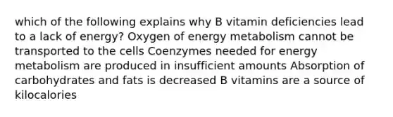 which of the following explains why B vitamin deficiencies lead to a lack of energy? Oxygen of energy metabolism cannot be transported to the cells Coenzymes needed for energy metabolism are produced in insufficient amounts Absorption of carbohydrates and fats is decreased B vitamins are a source of kilocalories