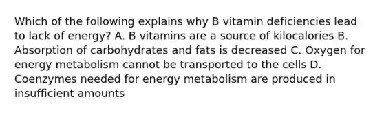 Which of the following explains why B vitamin deficiencies lead to lack of energy? A. B vitamins are a source of kilocalories B. Absorption of carbohydrates and fats is decreased C. Oxygen for energy metabolism cannot be transported to the cells D. Coenzymes needed for energy metabolism are produced in insufficient amounts