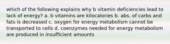 which of the following explains why b vitamin deficiencies lead to lack of energy? a. b vitamins are kilocalories b. abs. of carbs and fats is decreased c. oxygen for energy metabolism cannot be transported to cells d. coenzymes needed for energy metabolism are produced in insufficient amounts