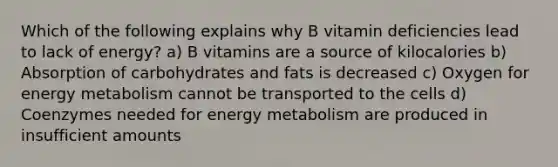 Which of the following explains why B vitamin deficiencies lead to lack of energy? a) B vitamins are a source of kilocalories b) Absorption of carbohydrates and fats is decreased c) Oxygen for energy metabolism cannot be transported to the cells d) Coenzymes needed for energy metabolism are produced in insufficient amounts