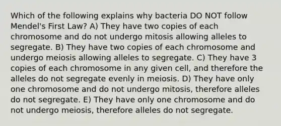 Which of the following explains why bacteria DO NOT follow Mendel's First Law? A) They have two copies of each chromosome and do not undergo mitosis allowing alleles to segregate. B) They have two copies of each chromosome and undergo meiosis allowing alleles to segregate. C) They have 3 copies of each chromosome in any given cell, and therefore the alleles do not segregate evenly in meiosis. D) They have only one chromosome and do not undergo mitosis, therefore alleles do not segregate. E) They have only one chromosome and do not undergo meiosis, therefore alleles do not segregate.