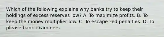 Which of the following explains why banks try to keep their holdings of excess reserves low? A. To maximize profits. B. To keep the money multiplier low. C. To escape Fed penalties. D. To please bank examiners.