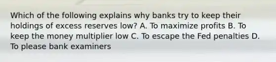 Which of the following explains why banks try to keep their holdings of excess reserves low? A. To maximize profits B. To keep the money multiplier low C. To escape the Fed penalties D. To please bank examiners