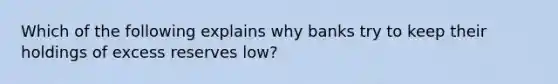 Which of the following explains why banks try to keep their holdings of excess reserves low?