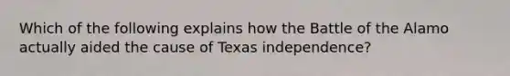 Which of the following explains how the Battle of the Alamo actually aided the cause of Texas independence?