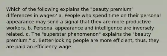 Which of the following explains the "beauty premium" differences in wages? a. People who spend time on their personal appearance may send a signal that they are more productive workers. b. Personal appearance and intelligence are inversely related. c. The "superstar phenomenon" explains the "beauty premium." d. Better-looking people are more efficient; thus, they are paid an efficiency wage