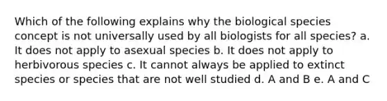 Which of the following explains why the biological species concept is not universally used by all biologists for all species? a. It does not apply to asexual species b. It does not apply to herbivorous species c. It cannot always be applied to extinct species or species that are not well studied d. A and B e. A and C