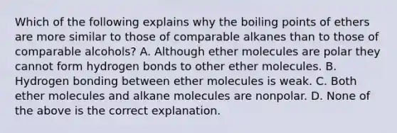 Which of the following explains why the boiling points of ethers are more similar to those of comparable alkanes than to those of comparable alcohols? A. Although ether molecules are polar they cannot form hydrogen bonds to other ether molecules. B. Hydrogen bonding between ether molecules is weak. C. Both ether molecules and alkane molecules are nonpolar. D. None of the above is the correct explanation.