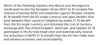 Which of the following explains why Bosnia and Herzegovina would want to join the European Union (EU)? A) To increase the chances of joining NATO and protection against Russian invasion B) To benefit from the EU single currency and open borders that exist between their country's neighboring states C) To benefit from the EU single currency and eliminate the cost of currency exchange with the United Kingdom, Denmark, and Sweden D) To participate in the EU free trade zone and automatically receive the protection of NATO E) To benefit from the EU free trade zone and achieve economic and social stability