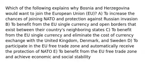 Which of the following explains why Bosnia and Herzegovina would want to join the European Union (EU)? A) To increase the chances of joining NATO and protection against Russian invasion B) To benefit from the EU single currency and open borders that exist between their country's neighboring states C) To benefit from the EU single currency and eliminate the cost of currency exchange with the United Kingdom, Denmark, and Sweden D) To participate in the EU free trade zone and automatically receive the protection of NATO E) To benefit from the EU free trade zone and achieve economic and social stability