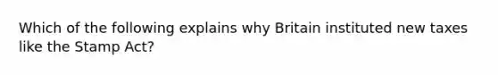 Which of the following explains why Britain instituted new taxes like the Stamp Act?