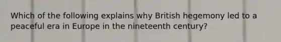 Which of the following explains why British hegemony led to a peaceful era in Europe in the nineteenth century?