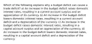 Which of the following explains why a budget deficit can cause a trade deficit? a) An increase in the budget deficit raises domestic interest rates, resulting in a current account surplus and an appreciation of its currency. b) An increase in the budget deficit lowers domestic interest rates, resulting in a current account deficit and a depreciation of the currency. c) An increase in the budget deficit raises domestic interest rates, resulting in a capital account surplus and an appreciation of the currency. d) An increase in the budget deficit lowers domestic interest rates, resulting in a capital account deficit and a depreciation of the currency.