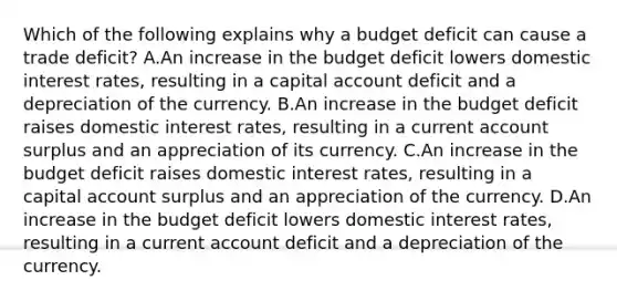 Which of the following explains why a budget deficit can cause a trade deficit? A.An increase in the budget deficit lowers domestic interest rates, resulting in a capital account deficit and a depreciation of the currency. B.An increase in the budget deficit raises domestic interest rates, resulting in a current account surplus and an appreciation of its currency. C.An increase in the budget deficit raises domestic interest rates, resulting in a capital account surplus and an appreciation of the currency. D.An increase in the budget deficit lowers domestic interest rates, resulting in a current account deficit and a depreciation of the currency.