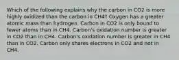 Which of the following explains why the carbon in CO2 is more highly oxidized than the carbon in CH4? Oxygen has a greater atomic mass than hydrogen. Carbon in CO2 is only bound to fewer atoms than in CH4. Carbon's oxidation number is greater in CO2 than in CH4. Carbon's oxidation number is greater in CH4 than in CO2. Carbon only shares electrons in CO2 and not in CH4.