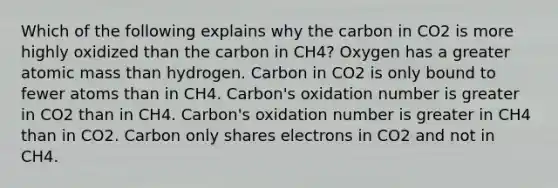 Which of the following explains why the carbon in CO2 is more highly oxidized than the carbon in CH4? Oxygen has a greater atomic mass than hydrogen. Carbon in CO2 is only bound to fewer atoms than in CH4. Carbon's oxidation number is greater in CO2 than in CH4. Carbon's oxidation number is greater in CH4 than in CO2. Carbon only shares electrons in CO2 and not in CH4.