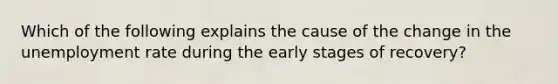 Which of the following explains the cause of the change in the unemployment rate during the early stages of recovery?