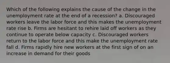 Which of the following explains the cause of the change in the unemployment rate at the end of a recession? a. Discouraged workers leave the labor force and this makes the unemployment rate rise b. Firms are hesitant to rehire laid off workers as they continue to operate below capacity c. Discouraged workers return to the labor force and this make the unemployment rate fall d. Firms rapidly hire new workers at the first sign of on an increase in demand for their goods