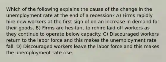 Which of the following explains the cause of the change in the <a href='https://www.questionai.com/knowledge/kh7PJ5HsOk-unemployment-rate' class='anchor-knowledge'>unemployment rate</a> at the end of a recession? A) Firms rapidly hire new workers at the first sign of on an increase in demand for their goods. B) Firms are hesitant to rehire laid off workers as they continue to operate below capacity. C) Discouraged workers return to the labor force and this makes the unemployment rate fall. D) Discouraged workers leave the labor force and this makes the unemployment rate rise