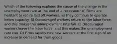 Which of the following explains the cause of the change in the unemployment rate at the end of a recession? A) Firms are hesitant to rehire laid off workers, as they continue to operate below capacity. B) Discouraged workers return to the labor force, and this makes the unemployment rate fall. C) Discouraged workers leave the labor force, and this makes the unemployment rate rise. D) Firms rapidly hire new workers at the first sign of an increase in demand for their goods