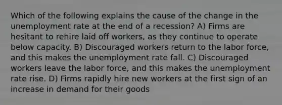 Which of the following explains the cause of the change in the unemployment rate at the end of a recession? A) Firms are hesitant to rehire laid off workers, as they continue to operate below capacity. B) Discouraged workers return to the labor force, and this makes the unemployment rate fall. C) Discouraged workers leave the labor force, and this makes the unemployment rate rise. D) Firms rapidly hire new workers at the first sign of an increase in demand for their goods