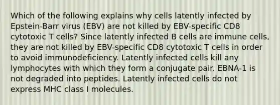 Which of the following explains why cells latently infected by Epstein-Barr virus (EBV) are not killed by EBV-specific CD8 cytotoxic T cells? Since latently infected B cells are immune cells, they are not killed by EBV-specific CD8 cytotoxic T cells in order to avoid immunodeficiency. Latently infected cells kill any lymphocytes with which they form a conjugate pair. EBNA-1 is not degraded into peptides. Latently infected cells do not express MHC class I molecules.