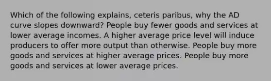 Which of the following explains, ceteris paribus, why the AD curve slopes downward? People buy fewer goods and services at lower average incomes. A higher average price level will induce producers to offer more output than otherwise. People buy more goods and services at higher average prices. People buy more goods and services at lower average prices.