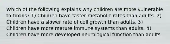 Which of the following explains why children are more vulnerable to toxins? 1) Children have faster metabolic rates than adults. 2) Children have a slower rate of cell growth than adults. 3) Children have more mature immune systems than adults. 4) Children have more developed neurological function than adults.