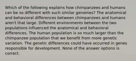 Which of the following explains how chimpanzees and humans can be so different with such similar genomes? The anatomical and behavioral differences between chimpanzees and humans aren't that large. Different environments between the two populations influenced the anatomical and behavioral differences. The human population is so much larger than the chimpanzee population that we benefit from more genetic variation. The genetic differences could have occurred in genes responsible for development. None of the answer options is correct.