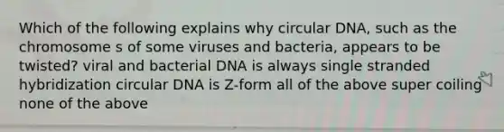 Which of the following explains why circular DNA, such as the chromosome s of some viruses and bacteria, appears to be twisted? viral and bacterial DNA is always single stranded hybridization circular DNA is Z-form all of the above super coiling none of the above