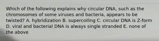 Which of the following explains why circular DNA, such as the chromosomes of some viruses and bacteria, appears to be twisted? A. hybridization B. supercoiling C. circular DNA is Z-form D. viral and bacterial DNA is always single stranded E. none of the above