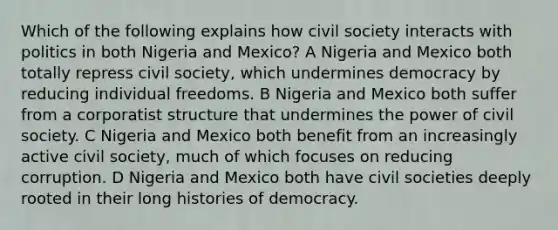 Which of the following explains how civil society interacts with politics in both Nigeria and Mexico? A Nigeria and Mexico both totally repress civil society, which undermines democracy by reducing individual freedoms. B Nigeria and Mexico both suffer from a corporatist structure that undermines the power of civil society. C Nigeria and Mexico both benefit from an increasingly active civil society, much of which focuses on reducing corruption. D Nigeria and Mexico both have civil societies deeply rooted in their long histories of democracy.